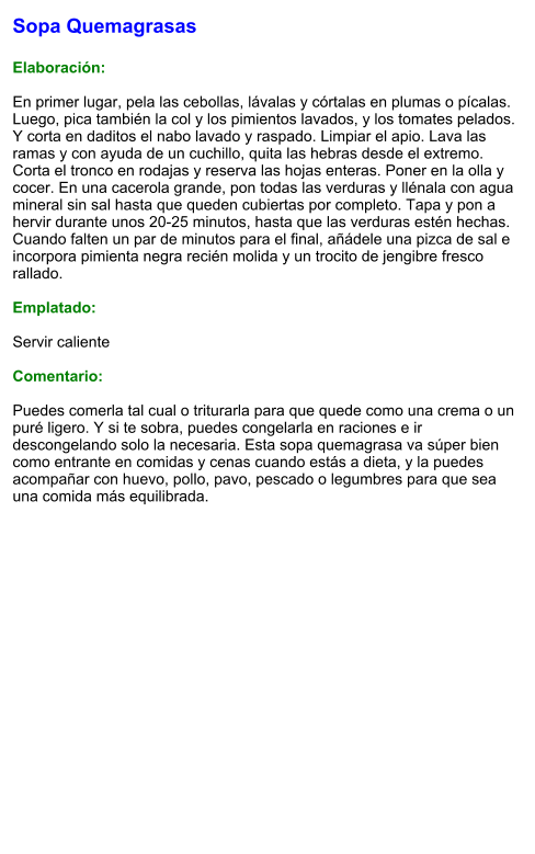 Sopa Quemagrasas  Elaboración:  En primer lugar, pela las cebollas, lávalas y córtalas en plumas o pícalas. Luego, pica también la col y los pimientos lavados, y los tomates pelados. Y corta en daditos el nabo lavado y raspado. Limpiar el apio. Lava las ramas y con ayuda de un cuchillo, quita las hebras desde el extremo. Corta el tronco en rodajas y reserva las hojas enteras. Poner en la olla y cocer. En una cacerola grande, pon todas las verduras y llénala con agua mineral sin sal hasta que queden cubiertas por completo. Tapa y pon a hervir durante unos 20-25 minutos, hasta que las verduras estén hechas. Cuando falten un par de minutos para el final, añádele una pizca de sal e incorpora pimienta negra recién molida y un trocito de jengibre fresco rallado.  Emplatado:  Servir caliente  Comentario:  Puedes comerla tal cual o triturarla para que quede como una crema o un puré ligero. Y si te sobra, puedes congelarla en raciones e ir descongelando solo la necesaria. Esta sopa quemagrasa va súper bien como entrante en comidas y cenas cuando estás a dieta, y la puedes acompañar con huevo, pollo, pavo, pescado o legumbres para que sea una comida más equilibrada.