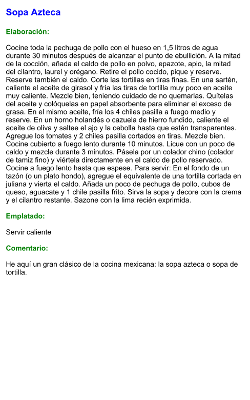 Sopa Azteca  Elaboración:  Cocine toda la pechuga de pollo con el hueso en 1,5 litros de agua durante 30 minutos después de alcanzar el punto de ebullición. A la mitad de la cocción, añada el caldo de pollo en polvo, epazote, apio, la mitad del cilantro, laurel y orégano. Retire el pollo cocido, pique y reserve. Reserve también el caldo. Corte las tortillas en tiras finas. En una sartén, caliente el aceite de girasol y fría las tiras de tortilla muy poco en aceite muy caliente. Mezcle bien, teniendo cuidado de no quemarlas. Quítelas del aceite y colóquelas en papel absorbente para eliminar el exceso de grasa. En el mismo aceite, fría los 4 chiles pasilla a fuego medio y reserve. En un horno holandés o cazuela de hierro fundido, caliente el aceite de oliva y saltee el ajo y la cebolla hasta que estén transparentes. Agregue los tomates y 2 chiles pasilla cortados en tiras. Mezcle bien. Cocine cubierto a fuego lento durante 10 minutos. Licue con un poco de caldo y mezcle durante 3 minutos. Pásela por un colador chino (colador de tamiz fino) y viértela directamente en el caldo de pollo reservado. Cocine a fuego lento hasta que espese. Para servir: En el fondo de un tazón (o un plato hondo), agregue el equivalente de una tortilla cortada en juliana y vierta el caldo. Añada un poco de pechuga de pollo, cubos de queso, aguacate y 1 chile pasilla frito. Sirva la sopa y decore con la crema y el cilantro restante. Sazone con la lima recién exprimida.  Emplatado:  Servir caliente  Comentario:  He aquí un gran clásico de la cocina mexicana: la sopa azteca o sopa de tortilla.