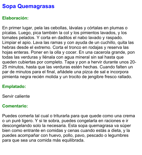 Sopa Quemagrasas  Elaboración:  En primer lugar, pela las cebollas, lávalas y córtalas en plumas o pícalas. Luego, pica también la col y los pimientos lavados, y los tomates pelados. Y corta en daditos el nabo lavado y raspado. Limpiar el apio. Lava las ramas y con ayuda de un cuchillo, quita las hebras desde el extremo. Corta el tronco en rodajas y reserva las hojas enteras. Poner en la olla y cocer. En una cacerola grande, pon todas las verduras y llénala con agua mineral sin sal hasta que queden cubiertas por completo. Tapa y pon a hervir durante unos 20-25 minutos, hasta que las verduras estén hechas. Cuando falten un par de minutos para el final, añádele una pizca de sal e incorpora pimienta negra recién molida y un trocito de jengibre fresco rallado.  Emplatado:  Servir caliente  Comentario:  Puedes comerla tal cual o triturarla para que quede como una crema o un puré ligero. Y si te sobra, puedes congelarla en raciones e ir descongelando solo la necesaria. Esta sopa quemagrasa va súper bien como entrante en comidas y cenas cuando estás a dieta, y la puedes acompañar con huevo, pollo, pavo, pescado o legumbres para que sea una comida más equilibrada.