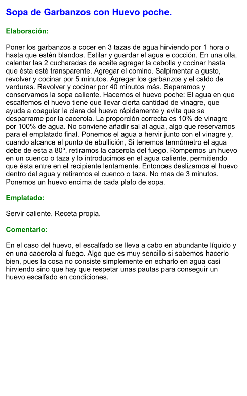 Sopa de Garbanzos con Huevo poche.  Elaboración:  Poner los garbanzos a cocer en 3 tazas de agua hirviendo por 1 hora o hasta que estén blandos. Estilar y guardar el agua e cocción. En una olla, calentar las 2 cucharadas de aceite agregar la cebolla y cocinar hasta que ésta esté transparente. Agregar el comino. Salpimentar a gusto, revolver y cocinar por 5 minutos. Agregar los garbanzos y el caldo de verduras. Revolver y cocinar por 40 minutos más. Separamos y conservamos la sopa caliente. Hacemos el huevo poche: El agua en que escalfemos el huevo tiene que llevar cierta cantidad de vinagre, que ayuda a coagular la clara del huevo rápidamente y evita que se desparrame por la cacerola. La proporción correcta es 10% de vinagre por 100% de agua. No conviene añadir sal al agua, algo que reservamos para el emplatado final. Ponemos el agua a hervir junto con el vinagre y, cuando alcance el punto de ebullición, Si tenemos termómetro el agua debe de esta a 80º, retiramos la cacerola del fuego. Rompemos un huevo en un cuenco o taza y lo introducimos en el agua caliente, permitiendo que ésta entre en el recipiente lentamente. Entonces deslizamos el huevo dentro del agua y retiramos el cuenco o taza. No mas de 3 minutos. Ponemos un huevo encima de cada plato de sopa.  Emplatado:  Servir caliente. Receta propia.  Comentario:  En el caso del huevo, el escalfado se lleva a cabo en abundante líquido y en una cacerola al fuego. Algo que es muy sencillo si sabemos hacerlo bien, pues la cosa no consiste simplemente en echarlo en agua casi hirviendo sino que hay que respetar unas pautas para conseguir un huevo escalfado en condiciones.