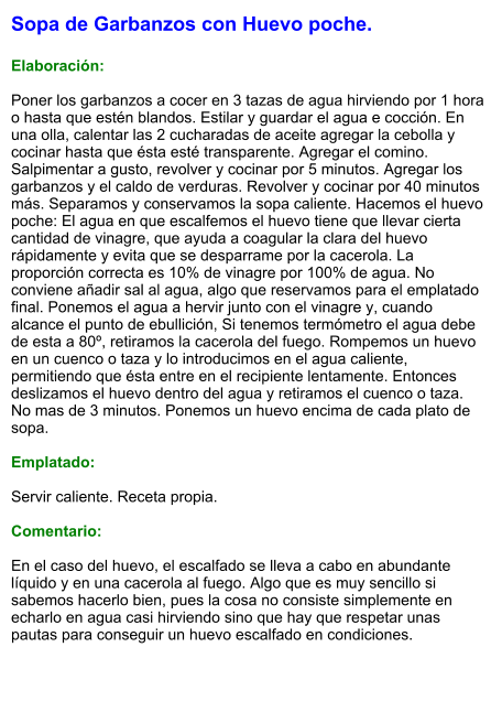 Sopa de Garbanzos con Huevo poche.  Elaboración:  Poner los garbanzos a cocer en 3 tazas de agua hirviendo por 1 hora o hasta que estén blandos. Estilar y guardar el agua e cocción. En una olla, calentar las 2 cucharadas de aceite agregar la cebolla y cocinar hasta que ésta esté transparente. Agregar el comino. Salpimentar a gusto, revolver y cocinar por 5 minutos. Agregar los garbanzos y el caldo de verduras. Revolver y cocinar por 40 minutos más. Separamos y conservamos la sopa caliente. Hacemos el huevo poche: El agua en que escalfemos el huevo tiene que llevar cierta cantidad de vinagre, que ayuda a coagular la clara del huevo rápidamente y evita que se desparrame por la cacerola. La proporción correcta es 10% de vinagre por 100% de agua. No conviene añadir sal al agua, algo que reservamos para el emplatado final. Ponemos el agua a hervir junto con el vinagre y, cuando alcance el punto de ebullición, Si tenemos termómetro el agua debe de esta a 80º, retiramos la cacerola del fuego. Rompemos un huevo en un cuenco o taza y lo introducimos en el agua caliente, permitiendo que ésta entre en el recipiente lentamente. Entonces deslizamos el huevo dentro del agua y retiramos el cuenco o taza. No mas de 3 minutos. Ponemos un huevo encima de cada plato de sopa.  Emplatado:  Servir caliente. Receta propia.  Comentario:  En el caso del huevo, el escalfado se lleva a cabo en abundante líquido y en una cacerola al fuego. Algo que es muy sencillo si sabemos hacerlo bien, pues la cosa no consiste simplemente en echarlo en agua casi hirviendo sino que hay que respetar unas pautas para conseguir un huevo escalfado en condiciones.