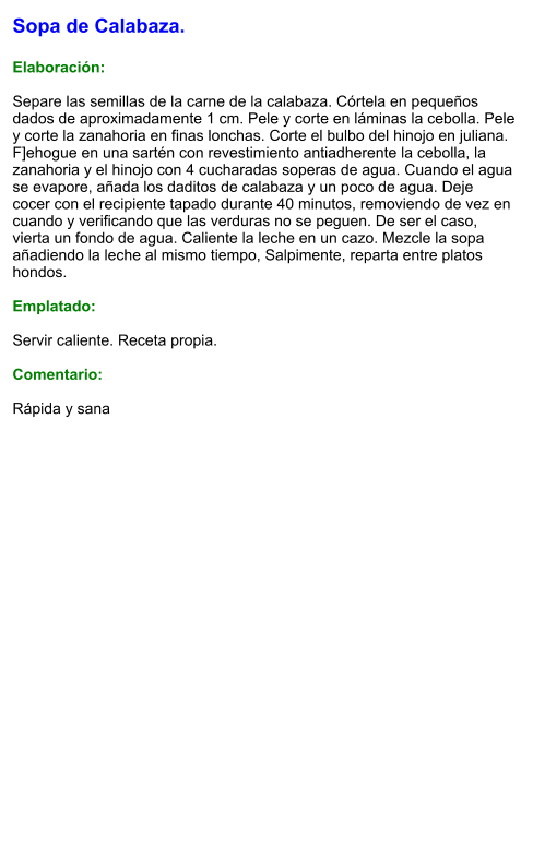 Sopa de Calabaza.  Elaboración:  Separe las semillas de la carne de la calabaza. Córtela en pequeños dados de aproximadamente 1 cm. Pele y corte en láminas la cebolla. Pele y corte la zanahoria en finas lonchas. Corte el bulbo del hinojo en juliana. F]ehogue en una sartén con revestimiento antiadherente la cebolla, la zanahoria y el hinojo con 4 cucharadas soperas de agua. Cuando el agua se evapore, añada los daditos de calabaza y un poco de agua. Deje cocer con el recipiente tapado durante 40 minutos, removiendo de vez en cuando y verificando que las verduras no se peguen. De ser el caso, vierta un fondo de agua. Caliente la leche en un cazo. Mezcle la sopa añadiendo la leche al mismo tiempo, Salpimente, reparta entre platos hondos.  Emplatado:  Servir caliente. Receta propia.  Comentario:  Rápida y sana
