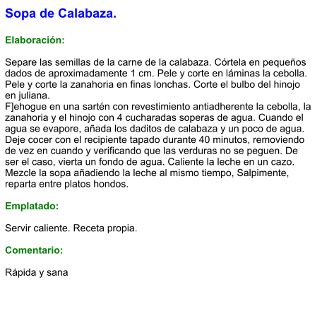 Sopa de Calabaza.  Elaboración:  Separe las semillas de la carne de la calabaza. Córtela en pequeños dados de aproximadamente 1 cm. Pele y corte en láminas la cebolla. Pele y corte la zanahoria en finas lonchas. Corte el bulbo del hinojo en juliana. F]ehogue en una sartén con revestimiento antiadherente la cebolla, la zanahoria y el hinojo con 4 cucharadas soperas de agua. Cuando el agua se evapore, añada los daditos de calabaza y un poco de agua. Deje cocer con el recipiente tapado durante 40 minutos, removiendo de vez en cuando y verificando que las verduras no se peguen. De ser el caso, vierta un fondo de agua. Caliente la leche en un cazo. Mezcle la sopa añadiendo la leche al mismo tiempo, Salpimente, reparta entre platos hondos.  Emplatado:  Servir caliente. Receta propia.  Comentario:  Rápida y sana