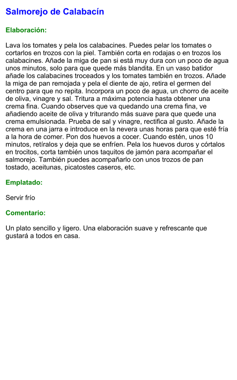 Salmorejo de Calabacín  Elaboración:  Lava los tomates y pela los calabacines. Puedes pelar los tomates o cortarlos en trozos con la piel. También corta en rodajas o en trozos los calabacines. Añade la miga de pan si está muy dura con un poco de agua unos minutos, solo para que quede más blandita. En un vaso batidor añade los calabacines troceados y los tomates también en trozos. Añade la miga de pan remojada y pela el diente de ajo, retira el germen del centro para que no repita. Incorpora un poco de agua, un chorro de aceite de oliva, vinagre y sal. Tritura a máxima potencia hasta obtener una crema fina. Cuando observes que va quedando una crema fina, ve añadiendo aceite de oliva y triturando más suave para que quede una crema emulsionada. Prueba de sal y vinagre, rectifica al gusto. Añade la crema en una jarra e introduce en la nevera unas horas para que esté fría a la hora de comer. Pon dos huevos a cocer. Cuando estén, unos 10 minutos, retíralos y deja que se enfríen. Pela los huevos duros y córtalos en trocitos, corta también unos taquitos de jamón para acompañar el salmorejo. También puedes acompañarlo con unos trozos de pan tostado, aceitunas, picatostes caseros, etc.  Emplatado:  Servir frío  Comentario:  Un plato sencillo y ligero. Una elaboración suave y refrescante que gustará a todos en casa.
