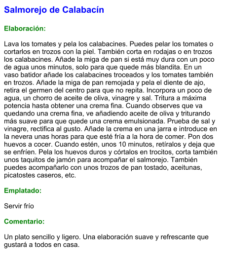 Salmorejo de Calabacín  Elaboración:  Lava los tomates y pela los calabacines. Puedes pelar los tomates o cortarlos en trozos con la piel. También corta en rodajas o en trozos los calabacines. Añade la miga de pan si está muy dura con un poco de agua unos minutos, solo para que quede más blandita. En un vaso batidor añade los calabacines troceados y los tomates también en trozos. Añade la miga de pan remojada y pela el diente de ajo, retira el germen del centro para que no repita. Incorpora un poco de agua, un chorro de aceite de oliva, vinagre y sal. Tritura a máxima potencia hasta obtener una crema fina. Cuando observes que va quedando una crema fina, ve añadiendo aceite de oliva y triturando más suave para que quede una crema emulsionada. Prueba de sal y vinagre, rectifica al gusto. Añade la crema en una jarra e introduce en la nevera unas horas para que esté fría a la hora de comer. Pon dos huevos a cocer. Cuando estén, unos 10 minutos, retíralos y deja que se enfríen. Pela los huevos duros y córtalos en trocitos, corta también unos taquitos de jamón para acompañar el salmorejo. También puedes acompañarlo con unos trozos de pan tostado, aceitunas, picatostes caseros, etc.  Emplatado:  Servir frío  Comentario:  Un plato sencillo y ligero. Una elaboración suave y refrescante que gustará a todos en casa.
