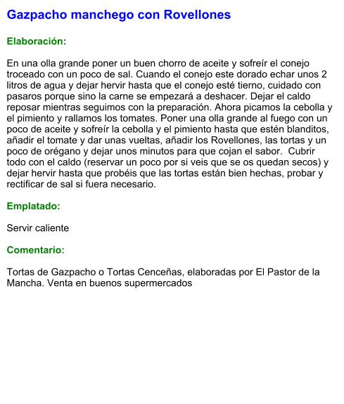 Gazpacho manchego con Rovellones  Elaboración:  En una olla grande poner un buen chorro de aceite y sofreír el conejo troceado con un poco de sal. Cuando el conejo este dorado echar unos 2 litros de agua y dejar hervir hasta que el conejo esté tierno, cuidado con pasaros porque sino la carne se empezará a deshacer. Dejar el caldo reposar mientras seguimos con la preparación. Ahora picamos la cebolla y el pimiento y rallamos los tomates. Poner una olla grande al fuego con un poco de aceite y sofreír la cebolla y el pimiento hasta que estén blanditos, añadir el tomate y dar unas vueltas, añadir los Rovellones, las tortas y un poco de orégano y dejar unos minutos para que cojan el sabor.  Cubrir todo con el caldo (reservar un poco por si veis que se os quedan secos) y dejar hervir hasta que probéis que las tortas están bien hechas, probar y rectificar de sal si fuera necesario.  Emplatado:  Servir caliente  Comentario:  Tortas de Gazpacho o Tortas Cenceñas, elaboradas por El Pastor de la Mancha. Venta en buenos supermercados