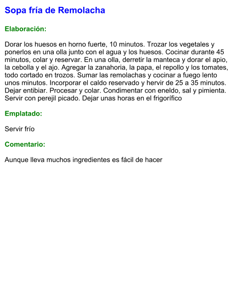 Sopa fría de Remolacha  Elaboración:  Dorar los huesos en horno fuerte, 10 minutos. Trozar los vegetales y ponerlos en una olla junto con el agua y los huesos. Cocinar durante 45 minutos, colar y reservar. En una olla, derretir la manteca y dorar el apio, la cebolla y el ajo. Agregar la zanahoria, la papa, el repollo y los tomates, todo cortado en trozos. Sumar las remolachas y cocinar a fuego lento unos minutos. Incorporar el caldo reservado y hervir de 25 a 35 minutos. Dejar entibiar. Procesar y colar. Condimentar con eneldo, sal y pimienta. Servir con perejil picado. Dejar unas horas en el frigorífico  Emplatado:  Servir frío  Comentario:  Aunque lleva muchos ingredientes es fácil de hacer