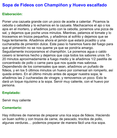 Sopa de Fideos con Champiñon y Huevo escalfado  Elaboración:  Poner una cazuela grande con un poco de aceite a calentar. Picamos la cebolla o cebolleta y lo echamos en la cazuela. Machacamos el ajo o los ajos en el mortero, y añadimos junto con la cebolla, ponemos una pizca de sal, y dejamos que poche unos minutos. Mientras, pelamos el tomate y lo troceamos en trozos pequeños, y añadimos al sofrito y dejamos que se haga lentamente. Añadimos ahora el jamón que estará picadito y una cucharadita de pimentón dulce. Este paso lo haremos fuera del fuego para que el pimentón no se nos queme ya que se pondría amargo. Seguidamente incorporamos el champiñón. Le ponemos agua o caldo casero si tenemos hecho y dejamos que coja todos los sabores unos 15-20 minutos aproximadamente a fuego medio y le añadimos 1/2 pastilla de concentrado de pollo o carne para que nos quede mas sabrosa. Dependiendo de los comensales que sean, añadimos un puñado de fideos, y en los 5 últimos minutos un huevo por comensal sin romperlo, así queda entero. En el último minuto antes de apagar nuestra sopa, le añadimos las 2 cucharadas de vinagre, y removemos un poco. Esto le dará un toque riquísimo a la sopa. Servir muy caliente, con el huevo por persona.  Emplatado:  Servir muy caliente  Comentario:  Hay millones de maneras de preparar una rica sopa de fideos. Haciendo un buen sofrito y con trozos de carne, de pescado, trocitos de pollo, algunas verduras.... podemos preparar de manera fácil una rica sopa.