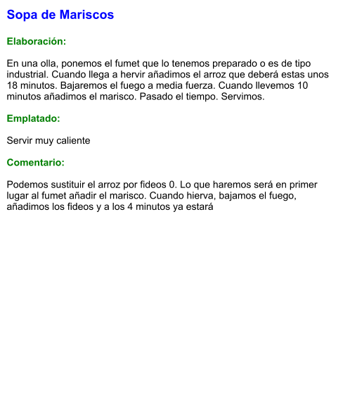Sopa de Mariscos  Elaboración:  En una olla, ponemos el fumet que lo tenemos preparado o es de tipo industrial. Cuando llega a hervir añadimos el arroz que deberá estas unos 18 minutos. Bajaremos el fuego a media fuerza. Cuando llevemos 10 minutos añadimos el marisco. Pasado el tiempo. Servimos.  Emplatado:  Servir muy caliente  Comentario:  Podemos sustituir el arroz por fideos 0. Lo que haremos será en primer lugar al fumet añadir el marisco. Cuando hierva, bajamos el fuego, añadimos los fideos y a los 4 minutos ya estará