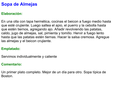 Sopa de Almejas  Elaboración:  En una olla con tapa hermética, cocinas el beicon a fuego medio hasta que esté crujiente. Luego saltea el apio, el puerro y la cebolla hasta que estén tiernos, agregando ajo. Añadir revolviendo las patatas, caldo, jugo de almejas, sal, pimienta y tomillo. Hervir a fuego lento hasta que las patatas estén tiernas. Hacer la salsa cremosa. Agregue las almejas y el beicon crujiente.  Emplatado:  Servimos individualmente y caliente  Comentario:  Un primer plato completo. Mejor de un día para otro. Sopa típica de Boston.
