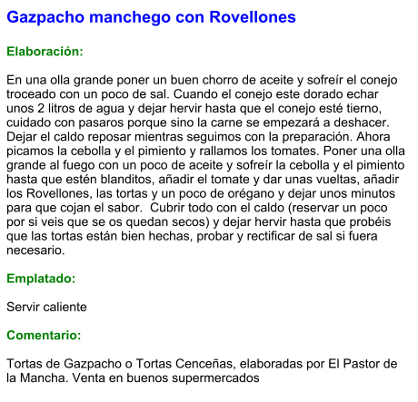 Gazpacho manchego con Rovellones  Elaboración:  En una olla grande poner un buen chorro de aceite y sofreír el conejo troceado con un poco de sal. Cuando el conejo este dorado echar unos 2 litros de agua y dejar hervir hasta que el conejo esté tierno, cuidado con pasaros porque sino la carne se empezará a deshacer. Dejar el caldo reposar mientras seguimos con la preparación. Ahora picamos la cebolla y el pimiento y rallamos los tomates. Poner una olla grande al fuego con un poco de aceite y sofreír la cebolla y el pimiento hasta que estén blanditos, añadir el tomate y dar unas vueltas, añadir los Rovellones, las tortas y un poco de orégano y dejar unos minutos para que cojan el sabor.  Cubrir todo con el caldo (reservar un poco por si veis que se os quedan secos) y dejar hervir hasta que probéis que las tortas están bien hechas, probar y rectificar de sal si fuera necesario.  Emplatado:  Servir caliente  Comentario:  Tortas de Gazpacho o Tortas Cenceñas, elaboradas por El Pastor de la Mancha. Venta en buenos supermercados