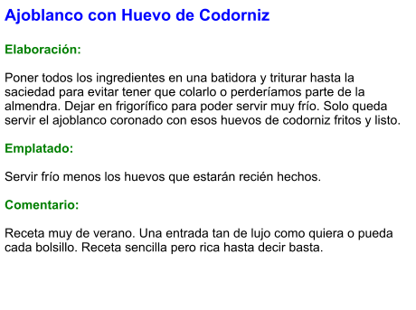 Ajoblanco con Huevo de Codorniz  Elaboración:  Poner todos los ingredientes en una batidora y triturar hasta la saciedad para evitar tener que colarlo o perderíamos parte de la almendra. Dejar en frigorífico para poder servir muy frío. Solo queda servir el ajoblanco coronado con esos huevos de codorniz fritos y listo.  Emplatado:  Servir frío menos los huevos que estarán recién hechos.  Comentario:  Receta muy de verano. Una entrada tan de lujo como quiera o pueda cada bolsillo. Receta sencilla pero rica hasta decir basta.