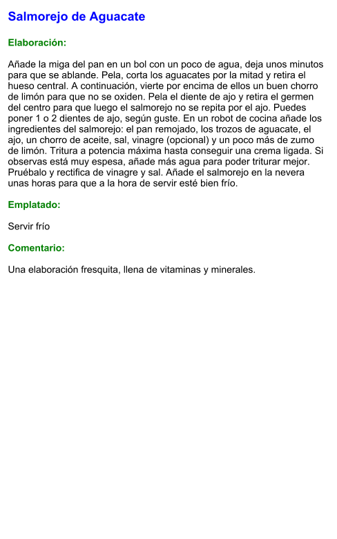 Salmorejo de Aguacate  Elaboración:  Añade la miga del pan en un bol con un poco de agua, deja unos minutos para que se ablande. Pela, corta los aguacates por la mitad y retira el hueso central. A continuación, vierte por encima de ellos un buen chorro de limón para que no se oxiden. Pela el diente de ajo y retira el germen del centro para que luego el salmorejo no se repita por el ajo. Puedes poner 1 o 2 dientes de ajo, según guste. En un robot de cocina añade los ingredientes del salmorejo: el pan remojado, los trozos de aguacate, el ajo, un chorro de aceite, sal, vinagre (opcional) y un poco más de zumo de limón. Tritura a potencia máxima hasta conseguir una crema ligada. Si observas está muy espesa, añade más agua para poder triturar mejor. Pruébalo y rectifica de vinagre y sal. Añade el salmorejo en la nevera unas horas para que a la hora de servir esté bien frío.  Emplatado:  Servir frío  Comentario:  Una elaboración fresquita, llena de vitaminas y minerales.
