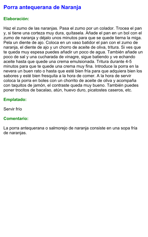Porra antequerana de Naranja  Elaboración:  Haz el zumo de las naranjas. Pasa el zumo por un colador. Trocea el pan y, si tiene una corteza muy dura, quítasela. Añade el pan en un bol con el zumo de naranja y déjalo unos minutos para que se quede tierna la miga. Pela un diente de ajo. Coloca en un vaso batidor el pan con el zumo de naranja, el diente de ajo y un chorro de aceite de oliva, tritura. Si ves que te queda muy espesa puedes añadir un poco de agua. También añade un poco de sal y una cucharada de vinagre, sigue batiendo y ve echando aceite hasta que quede una crema emulsionada. Tritura durante 4-5 minutos para que te quede una crema muy fina. Introduce la porra en la nevera un buen rato o hasta que esté bien fría para que adquiera bien los sabores y esté bien fresquita a la hora de comer. A la hora de servir coloca la porra en boles con un chorrito de aceite de oliva y acompaña con taquitos de jamón, el contraste queda muy bueno. También puedes poner trocitos de bacalao, atún, huevo duro, picatostes caseros, etc.   Emplatado:  Servir frío  Comentario:  La porra antequerana o salmorejo de naranja consiste en una sopa fría de naranjas.