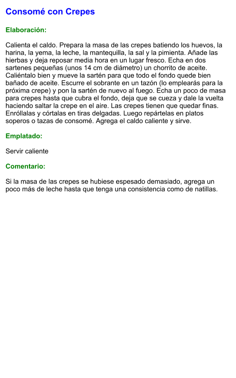 Consomé con Crepes  Elaboración:  Calienta el caldo. Prepara la masa de las crepes batiendo los huevos, la harina, la yema, la leche, la mantequilla, la sal y la pimienta. Añade las hierbas y deja reposar media hora en un lugar fresco. Echa en dos sartenes pequeñas (unos 14 cm de diámetro) un chorrito de aceite. Caliéntalo bien y mueve la sartén para que todo el fondo quede bien bañado de aceite. Escurre el sobrante en un tazón (lo emplearás para la próxima crepe) y pon la sartén de nuevo al fuego. Echa un poco de masa para crepes hasta que cubra el fondo, deja que se cueza y dale la vuelta haciendo saltar la crepe en el aire. Las crepes tienen que quedar finas.  Enróllalas y córtalas en tiras delgadas. Luego repártelas en platos soperos o tazas de consomé. Agrega el caldo caliente y sirve.  Emplatado:  Servir caliente  Comentario:  Si la masa de las crepes se hubiese espesado demasiado, agrega un poco más de leche hasta que tenga una consistencia como de natillas.