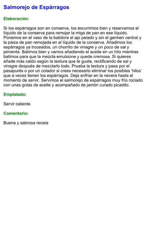 Salmorejo de Espárragos  Elaboración:  Si los espárragos son en conserva, los escurrimos bien y reservamos el líquido de la conserva para remojar la miga de pan en ese líquido. Ponemos en el vaso de la batidora el ajo pelado y sin el germen central y la pieza de pan remojada en el líquido de la conserva. Añadimos los espárragos ya troceados, un chorrito de vinagre y un poco de sal y pimienta. Batimos bien y vamos añadiendo el aceite en un hilo mientras batimos para que la mezcla emulsione y quede cremosa. Si quieres añade más caldo según la textura que te guste, rectificando de sal y vinagre después de mezclarlo todo. Prueba la textura y pasa por el pasapurés o por un colador si crees necesario eliminar los posibles ‘hilos’ que a veces tienen los espárragos. Deja enfriar en la nevera hasta el momento de servir. Servimos el salmorejo de espárragos muy frío rociado con unas gotas de aceite y acompañado de jamón curado picadito.  Emplatado:  Servir caliente  Comentario:  Buena y sabrosa receta