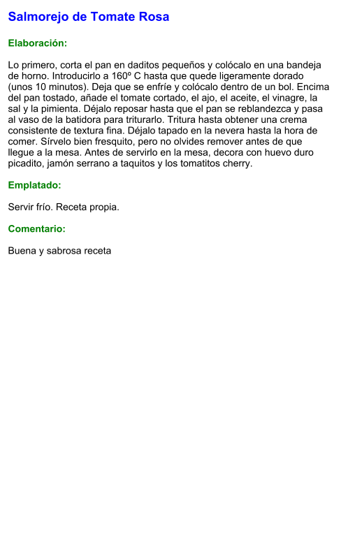 Salmorejo de Tomate Rosa  Elaboración:  Lo primero, corta el pan en daditos pequeños y colócalo en una bandeja de horno. Introducirlo a 160º C hasta que quede ligeramente dorado (unos 10 minutos). Deja que se enfríe y colócalo dentro de un bol. Encima del pan tostado, añade el tomate cortado, el ajo, el aceite, el vinagre, la sal y la pimienta. Déjalo reposar hasta que el pan se reblandezca y pasa al vaso de la batidora para triturarlo. Tritura hasta obtener una crema consistente de textura fina. Déjalo tapado en la nevera hasta la hora de comer. Sírvelo bien fresquito, pero no olvides remover antes de que llegue a la mesa. Antes de servirlo en la mesa, decora con huevo duro picadito, jamón serrano a taquitos y los tomatitos cherry.  Emplatado:  Servir frío. Receta propia.  Comentario:  Buena y sabrosa receta