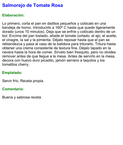 Salmorejo de Tomate Rosa  Elaboración:  Lo primero, corta el pan en daditos pequeños y colócalo en una bandeja de horno. Introducirlo a 160º C hasta que quede ligeramente dorado (unos 10 minutos). Deja que se enfríe y colócalo dentro de un bol. Encima del pan tostado, añade el tomate cortado, el ajo, el aceite, el vinagre, la sal y la pimienta. Déjalo reposar hasta que el pan se reblandezca y pasa al vaso de la batidora para triturarlo. Tritura hasta obtener una crema consistente de textura fina. Déjalo tapado en la nevera hasta la hora de comer. Sírvelo bien fresquito, pero no olvides remover antes de que llegue a la mesa. Antes de servirlo en la mesa, decora con huevo duro picadito, jamón serrano a taquitos y los tomatitos cherry.  Emplatado:  Servir frío. Receta propia.  Comentario:  Buena y sabrosa receta