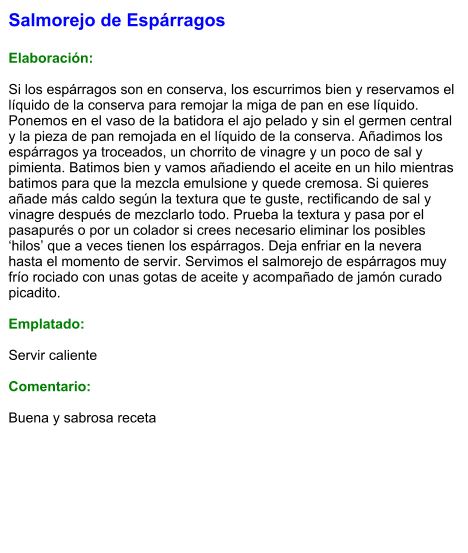Salmorejo de Espárragos  Elaboración:  Si los espárragos son en conserva, los escurrimos bien y reservamos el líquido de la conserva para remojar la miga de pan en ese líquido. Ponemos en el vaso de la batidora el ajo pelado y sin el germen central y la pieza de pan remojada en el líquido de la conserva. Añadimos los espárragos ya troceados, un chorrito de vinagre y un poco de sal y pimienta. Batimos bien y vamos añadiendo el aceite en un hilo mientras batimos para que la mezcla emulsione y quede cremosa. Si quieres añade más caldo según la textura que te guste, rectificando de sal y vinagre después de mezclarlo todo. Prueba la textura y pasa por el pasapurés o por un colador si crees necesario eliminar los posibles ‘hilos’ que a veces tienen los espárragos. Deja enfriar en la nevera hasta el momento de servir. Servimos el salmorejo de espárragos muy frío rociado con unas gotas de aceite y acompañado de jamón curado picadito.  Emplatado:  Servir caliente  Comentario:  Buena y sabrosa receta