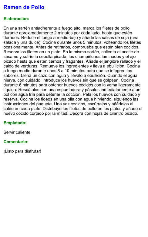 Ramen de Pollo  Elaboración:  En una sartén antiadherente a fuego alto, marca los filetes de pollo durante aproximadamente 2 minutos por cada lado, hasta que estén dorados. Reduce el fuego a medio-bajo y añade las salsas de soja (una salada y una dulce). Cocina durante unos 5 minutos, volteando los filetes ocasionalmente. Antes de retirarlos, comprueba que estén bien cocidos. Reserva los filetes en un plato. En la misma sartén, calienta el aceite de sésamo y sofríe la cebolla picada, los champiñones laminados y el ajo picado hasta que estén tiernos y fragantes. Añade el jengibre rallado y el caldo de verduras. Remueve los ingredientes y lleva a ebullición. Cocina a fuego medio durante unos 8 a 10 minutos para que se integren los sabores. Llena un cazo con agua y llévalo a ebullición. Cuando el agua hierva, con cuidado, introduce los huevos sin que se golpeen. Cocina durante 6 minutos para obtener huevos cocidos con la yema ligeramente líquida. Rescátalos con una espumadera y pásalos inmediatamente a un bol con agua fría para detener la cocción. Pela los huevos con cuidado y reserva. Cocina los fideos en una olla con agua hirviendo, siguiendo las instrucciones del paquete. Una vez cocidos, escúrrelos y añádelos al caldo en cada plato. Distribuye los filetes de pollo en los platos y añade el huevo cocido cortado por la mitad. Decora con hojas de cilantro picado.  Emplatado:  Servir caliente.   Comentario:  ¡Listo para disfrutar!