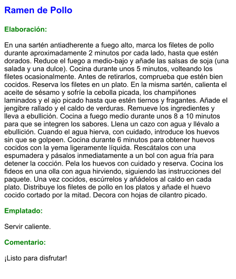 Ramen de Pollo  Elaboración:  En una sartén antiadherente a fuego alto, marca los filetes de pollo durante aproximadamente 2 minutos por cada lado, hasta que estén dorados. Reduce el fuego a medio-bajo y añade las salsas de soja (una salada y una dulce). Cocina durante unos 5 minutos, volteando los filetes ocasionalmente. Antes de retirarlos, comprueba que estén bien cocidos. Reserva los filetes en un plato. En la misma sartén, calienta el aceite de sésamo y sofríe la cebolla picada, los champiñones laminados y el ajo picado hasta que estén tiernos y fragantes. Añade el jengibre rallado y el caldo de verduras. Remueve los ingredientes y lleva a ebullición. Cocina a fuego medio durante unos 8 a 10 minutos para que se integren los sabores. Llena un cazo con agua y llévalo a ebullición. Cuando el agua hierva, con cuidado, introduce los huevos sin que se golpeen. Cocina durante 6 minutos para obtener huevos cocidos con la yema ligeramente líquida. Rescátalos con una espumadera y pásalos inmediatamente a un bol con agua fría para detener la cocción. Pela los huevos con cuidado y reserva. Cocina los fideos en una olla con agua hirviendo, siguiendo las instrucciones del paquete. Una vez cocidos, escúrrelos y añádelos al caldo en cada plato. Distribuye los filetes de pollo en los platos y añade el huevo cocido cortado por la mitad. Decora con hojas de cilantro picado.  Emplatado:  Servir caliente.   Comentario:  ¡Listo para disfrutar!