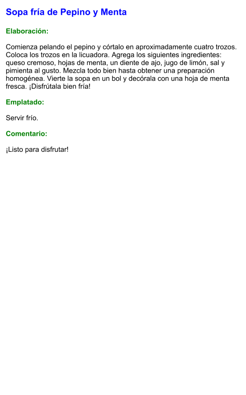Sopa fría de Pepino y Menta  Elaboración:  Comienza pelando el pepino y córtalo en aproximadamente cuatro trozos. Coloca los trozos en la licuadora. Agrega los siguientes ingredientes: queso cremoso, hojas de menta, un diente de ajo, jugo de limón, sal y pimienta al gusto. Mezcla todo bien hasta obtener una preparación homogénea. Vierte la sopa en un bol y decórala con una hoja de menta fresca. ¡Disfrútala bien fría!  Emplatado:  Servir frío.   Comentario:  ¡Listo para disfrutar!
