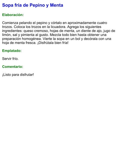 Sopa fría de Pepino y Menta  Elaboración:  Comienza pelando el pepino y córtalo en aproximadamente cuatro trozos. Coloca los trozos en la licuadora. Agrega los siguientes ingredientes: queso cremoso, hojas de menta, un diente de ajo, jugo de limón, sal y pimienta al gusto. Mezcla todo bien hasta obtener una preparación homogénea. Vierte la sopa en un bol y decórala con una hoja de menta fresca. ¡Disfrútala bien fría!  Emplatado:  Servir frío.   Comentario:  ¡Listo para disfrutar!