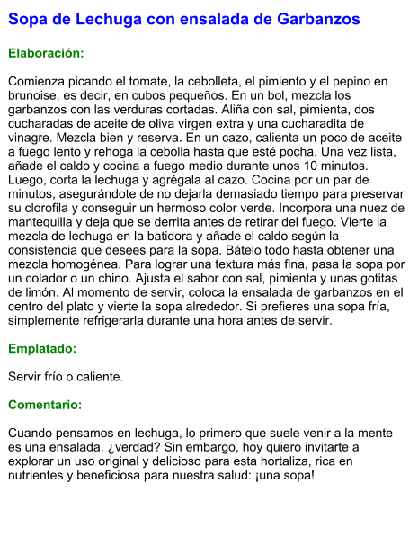 Sopa de Lechuga con ensalada de Garbanzos  Elaboración:  Comienza picando el tomate, la cebolleta, el pimiento y el pepino en brunoise, es decir, en cubos pequeños. En un bol, mezcla los garbanzos con las verduras cortadas. Aliña con sal, pimienta, dos cucharadas de aceite de oliva virgen extra y una cucharadita de vinagre. Mezcla bien y reserva. En un cazo, calienta un poco de aceite a fuego lento y rehoga la cebolla hasta que esté pocha. Una vez lista, añade el caldo y cocina a fuego medio durante unos 10 minutos. Luego, corta la lechuga y agrégala al cazo. Cocina por un par de minutos, asegurándote de no dejarla demasiado tiempo para preservar su clorofila y conseguir un hermoso color verde. Incorpora una nuez de mantequilla y deja que se derrita antes de retirar del fuego. Vierte la mezcla de lechuga en la batidora y añade el caldo según la consistencia que desees para la sopa. Bátelo todo hasta obtener una mezcla homogénea. Para lograr una textura más fina, pasa la sopa por un colador o un chino. Ajusta el sabor con sal, pimienta y unas gotitas de limón. Al momento de servir, coloca la ensalada de garbanzos en el centro del plato y vierte la sopa alrededor. Si prefieres una sopa fría, simplemente refrigerarla durante una hora antes de servir.  Emplatado:  Servir frío o caliente.   Comentario:  Cuando pensamos en lechuga, lo primero que suele venir a la mente es una ensalada, ¿verdad? Sin embargo, hoy quiero invitarte a explorar un uso original y delicioso para esta hortaliza, rica en nutrientes y beneficiosa para nuestra salud: ¡una sopa!