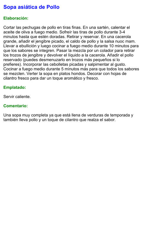 Sopa asiática de Pollo  Elaboración:  Cortar las pechugas de pollo en tiras finas. En una sartén, calentar el aceite de oliva a fuego medio. Sofreír las tiras de pollo durante 3-4 minutos hasta que estén doradas. Retirar y reservar. En una cacerola grande, añadir el jengibre picado, el caldo de pollo y la salsa nuoc mam. Llevar a ebullición y luego cocinar a fuego medio durante 10 minutos para que los sabores se integren. Pasar la mezcla por un colador para retirar los trozos de jengibre y devolver el líquido a la cacerola. Añadir el pollo reservado (puedes desmenuzarlo en trozos más pequeños si lo prefieres). Incorporar las cebolletas picadas y salpimentar al gusto. Cocinar a fuego medio durante 5 minutos más para que todos los sabores se mezclen. Verter la sopa en platos hondos. Decorar con hojas de cilantro fresco para dar un toque aromático y fresco.  Emplatado:  Servir caliente.   Comentario:  Una sopa muy completa ya que está llena de verduras de temporada y también lleva pollo y un toque de cilantro que realza el sabor.