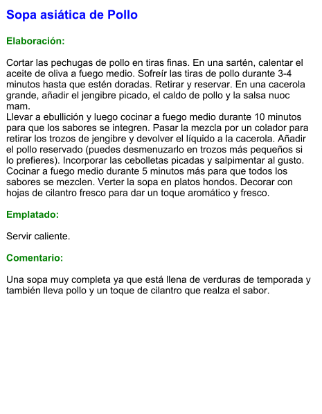 Sopa asiática de Pollo  Elaboración:  Cortar las pechugas de pollo en tiras finas. En una sartén, calentar el aceite de oliva a fuego medio. Sofreír las tiras de pollo durante 3-4 minutos hasta que estén doradas. Retirar y reservar. En una cacerola grande, añadir el jengibre picado, el caldo de pollo y la salsa nuoc mam. Llevar a ebullición y luego cocinar a fuego medio durante 10 minutos para que los sabores se integren. Pasar la mezcla por un colador para retirar los trozos de jengibre y devolver el líquido a la cacerola. Añadir el pollo reservado (puedes desmenuzarlo en trozos más pequeños si lo prefieres). Incorporar las cebolletas picadas y salpimentar al gusto. Cocinar a fuego medio durante 5 minutos más para que todos los sabores se mezclen. Verter la sopa en platos hondos. Decorar con hojas de cilantro fresco para dar un toque aromático y fresco.  Emplatado:  Servir caliente.   Comentario:  Una sopa muy completa ya que está llena de verduras de temporada y también lleva pollo y un toque de cilantro que realza el sabor.