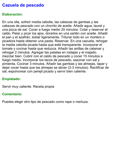 Cazuela de pescado  Elaboración:  En una olla, sofreír media cebolla, las cabezas de gambas y las cabezas de pescado con un chorrito de aceite. Añadir agua, laurel y una pizca de sal. Cocer a fuego medio 20 minutos. Colar y reservar el caldo. Pelar y picar los ajos, dorarlos en una sartén con aceite. Añadir el pan y el azafrán, tostar ligeramente. Triturar todo en un mortero o picadora hasta obtener una pasta. Reservar. En una cazuela, rehogar la media cebolla picada hasta que esté transparente. Incorporar el tomate y cocinar hasta que reduzca. Añadir las anillas de calamar y rehogar 2 minutos. Agregar las patatas en rodajas y el majado, mezclar bien. Cubrir con el caldo de pescado y cocer 15 minutos a fuego medio. Incorporar los tacos de pescado, sazonar con sal y pimienta. Cocinar 3 minutos. Añadir las gambas y las almejas, tapar y dejar cocer hasta que las almejas se abran (2-3 minutos). Rectificar de sal, espolvorear con perejil picado y servir bien caliente.  Emplatado:  Servir muy caliente. Receta propia  Comentario:  Puedes elegir otro tipo de pescado como rape o merluza.