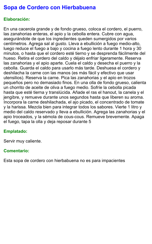 Sopa de Cordero con Hierbabuena  Elaboración:  En una cacerola grande y de fondo grueso, coloca el cordero, el puerro, las zanahorias enteras, el apio y la cebolla entera. Cubre con agua, asegurándote de que los ingredientes queden sumergidos por varios centímetros. Agrega sal al gusto. Lleva a ebullición a fuego medio-alto, luego reduce el fuego a bajo y cocina a fuego lento durante 1 hora y 30 minutos, o hasta que el cordero esté tierno y se desprenda fácilmente del hueso. Retira el cordero del caldo y déjalo enfriar ligeramente. Reserva las zanahorias y el apio aparte. Cuela el caldo y desecha el puerro y la cebolla. Guarda el caldo para usarlo más tarde. Deshuesa el cordero y deshilacha la carne con las manos (es más fácil y efectivo que usar utensilios). Reserva la carne. Pica las zanahorias y el apio en trozos pequeños pero no demasiado finos. En una olla de fondo grueso, calienta un chorrito de aceite de oliva a fuego medio. Sofríe la cebolla picada hasta que esté tierna y translúcida. Añade el ras el hanout, la canela y el jengibre, y remueve durante unos segundos hasta que liberen su aroma. Incorpora la carne deshilachada, el ajo picado, el concentrado de tomate y la harissa. Mezcla bien para integrar todos los sabores. Vierte 1 litro y medio del caldo reservado y lleva a ebullición. Agrega las zanahorias y el apio troceados, y la sémola de cous-cous. Remueve brevemente. Apaga el fuego, tapa la olla y deja reposar durante 5  Emplatado:  Servir muy caliente.   Comentario:  Esta sopa de cordero con hierbabuena no es para impacientes