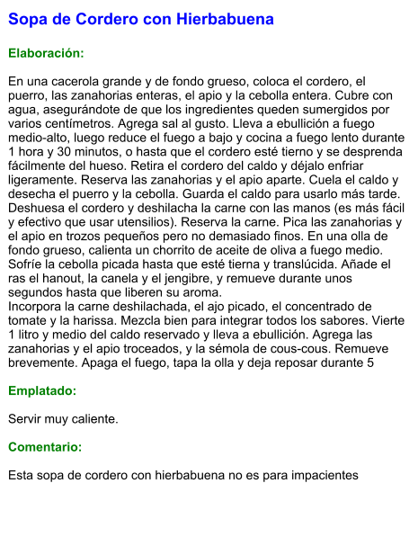 Sopa de Cordero con Hierbabuena  Elaboración:  En una cacerola grande y de fondo grueso, coloca el cordero, el puerro, las zanahorias enteras, el apio y la cebolla entera. Cubre con agua, asegurándote de que los ingredientes queden sumergidos por varios centímetros. Agrega sal al gusto. Lleva a ebullición a fuego medio-alto, luego reduce el fuego a bajo y cocina a fuego lento durante 1 hora y 30 minutos, o hasta que el cordero esté tierno y se desprenda fácilmente del hueso. Retira el cordero del caldo y déjalo enfriar ligeramente. Reserva las zanahorias y el apio aparte. Cuela el caldo y desecha el puerro y la cebolla. Guarda el caldo para usarlo más tarde. Deshuesa el cordero y deshilacha la carne con las manos (es más fácil y efectivo que usar utensilios). Reserva la carne. Pica las zanahorias y el apio en trozos pequeños pero no demasiado finos. En una olla de fondo grueso, calienta un chorrito de aceite de oliva a fuego medio. Sofríe la cebolla picada hasta que esté tierna y translúcida. Añade el ras el hanout, la canela y el jengibre, y remueve durante unos segundos hasta que liberen su aroma. Incorpora la carne deshilachada, el ajo picado, el concentrado de tomate y la harissa. Mezcla bien para integrar todos los sabores. Vierte 1 litro y medio del caldo reservado y lleva a ebullición. Agrega las zanahorias y el apio troceados, y la sémola de cous-cous. Remueve brevemente. Apaga el fuego, tapa la olla y deja reposar durante 5  Emplatado:  Servir muy caliente.   Comentario:  Esta sopa de cordero con hierbabuena no es para impacientes