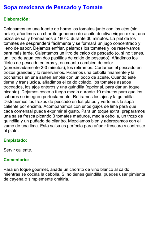 Sopa mexicana de Pescado y Tomate  Elaboración:  Colocamos en una fuente de horno los tomates junto con los ajos (sin pelar), añadimos un chorrito generoso de aceite de oliva virgen extra, una pizca de sal y horneamos a 180°C durante 30 minutos. La piel de los tomates se desprenderá fácilmente y se formará un jugo concentrado y lleno de sabor. Dejamos enfriar, pelamos los tomates y los reservamos para más tarde. Calentamos un litro de caldo de pescado (o, si no tienes, un litro de agua con dos pastillas de caldo de pescado). Añadimos los filetes de pescado enteros y, en cuanto cambien de color (aproximadamente 2-3 minutos), los retiramos. Cortamos el pescado en trozos grandes y lo reservamos. Picamos una cebolla finamente y la pochamos en una sartén amplia con un poco de aceite. Cuando esté tierna y translúcida, añadimos el caldo colado, los tomates asados troceados, los ajos enteros y una guindilla (opcional, para dar un toque picante). Dejamos cocer a fuego medio durante 10 minutos para que los sabores se integren perfectamente. Retiramos los ajos y la guindilla. Distribuimos los trozos de pescado en los platos y vertemos la sopa caliente por encima. Acompañamos con unos gajos de lima para que cada comensal pueda exprimir al gusto. Para un toque extra, preparamos una salsa fresca picando 3 tomates maduros, media cebolla, un trozo de guindilla y un puñado de cilantro. Mezclamos bien y aderezamos con el zumo de una lima. Esta salsa es perfecta para añadir frescura y contraste al plato.  Emplatado:  Servir caliente.   Comentario:  Para un toque gourmet, añade un chorrito de vino blanco al caldo mientras se cocina la cebolla. Si no tienes guindilla, puedes usar pimienta de cayena o simplemente omitirla.