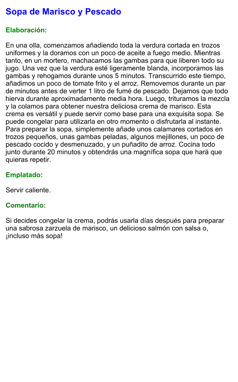 Sopa de Marisco y Pescado  Elaboración:  En una olla, comenzamos añadiendo toda la verdura cortada en trozos uniformes y la doramos con un poco de aceite a fuego medio. Mientras tanto, en un mortero, machacamos las gambas para que liberen todo su jugo. Una vez que la verdura esté ligeramente blanda, incorporamos las gambas y rehogamos durante unos 5 minutos. Transcurrido este tiempo, añadimos un poco de tomate frito y el arroz. Removemos durante un par de minutos antes de verter 1 litro de fumé de pescado. Dejamos que todo hierva durante aproximadamente media hora. Luego, trituramos la mezcla y la colamos para obtener nuestra deliciosa crema de marisco. Esta crema es versátil y puede servir como base para una exquisita sopa. Se puede congelar para utilizarla en otro momento o disfrutarla al instante. Para preparar la sopa, simplemente añade unos calamares cortados en trozos pequeños, unas gambas peladas, algunos mejillones, un poco de pescado cocido y desmenuzado, y un puñadito de arroz. Cocina todo junto durante 20 minutos y obtendrás una magnífica sopa que hará que quieras repetir.  Emplatado:  Servir caliente.   Comentario:  Si decides congelar la crema, podrás usarla días después para preparar una sabrosa zarzuela de marisco, un delicioso salmón con salsa o, ¡incluso más sopa!