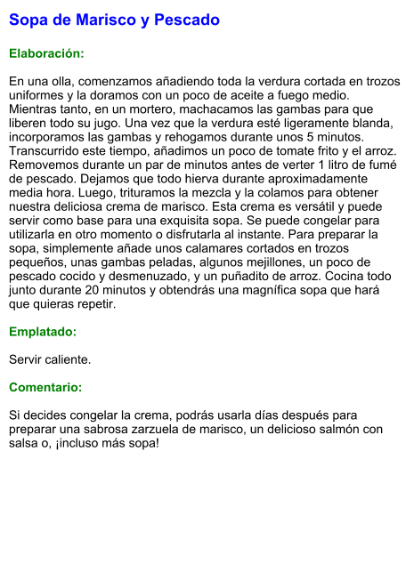 Sopa de Marisco y Pescado  Elaboración:  En una olla, comenzamos añadiendo toda la verdura cortada en trozos uniformes y la doramos con un poco de aceite a fuego medio. Mientras tanto, en un mortero, machacamos las gambas para que liberen todo su jugo. Una vez que la verdura esté ligeramente blanda, incorporamos las gambas y rehogamos durante unos 5 minutos. Transcurrido este tiempo, añadimos un poco de tomate frito y el arroz. Removemos durante un par de minutos antes de verter 1 litro de fumé de pescado. Dejamos que todo hierva durante aproximadamente media hora. Luego, trituramos la mezcla y la colamos para obtener nuestra deliciosa crema de marisco. Esta crema es versátil y puede servir como base para una exquisita sopa. Se puede congelar para utilizarla en otro momento o disfrutarla al instante. Para preparar la sopa, simplemente añade unos calamares cortados en trozos pequeños, unas gambas peladas, algunos mejillones, un poco de pescado cocido y desmenuzado, y un puñadito de arroz. Cocina todo junto durante 20 minutos y obtendrás una magnífica sopa que hará que quieras repetir.  Emplatado:  Servir caliente.   Comentario:  Si decides congelar la crema, podrás usarla días después para preparar una sabrosa zarzuela de marisco, un delicioso salmón con salsa o, ¡incluso más sopa!