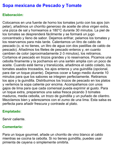 Sopa mexicana de Pescado y Tomate  Elaboración:  Colocamos en una fuente de horno los tomates junto con los ajos (sin pelar), añadimos un chorrito generoso de aceite de oliva virgen extra, una pizca de sal y horneamos a 180°C durante 30 minutos. La piel de los tomates se desprenderá fácilmente y se formará un jugo concentrado y lleno de sabor. Dejamos enfriar, pelamos los tomates y los reservamos para más tarde. Calentamos un litro de caldo de pescado (o, si no tienes, un litro de agua con dos pastillas de caldo de pescado). Añadimos los filetes de pescado enteros y, en cuanto cambien de color (aproximadamente 2-3 minutos), los retiramos. Cortamos el pescado en trozos grandes y lo reservamos. Picamos una cebolla finamente y la pochamos en una sartén amplia con un poco de aceite. Cuando esté tierna y translúcida, añadimos el caldo colado, los tomates asados troceados, los ajos enteros y una guindilla (opcional, para dar un toque picante). Dejamos cocer a fuego medio durante 10 minutos para que los sabores se integren perfectamente. Retiramos los ajos y la guindilla. Distribuimos los trozos de pescado en los platos y vertemos la sopa caliente por encima. Acompañamos con unos gajos de lima para que cada comensal pueda exprimir al gusto. Para un toque extra, preparamos una salsa fresca picando 3 tomates maduros, media cebolla, un trozo de guindilla y un puñado de cilantro. Mezclamos bien y aderezamos con el zumo de una lima. Esta salsa es perfecta para añadir frescura y contraste al plato.  Emplatado:  Servir caliente.   Comentario:  Para un toque gourmet, añade un chorrito de vino blanco al caldo mientras se cocina la cebolla. Si no tienes guindilla, puedes usar pimienta de cayena o simplemente omitirla.