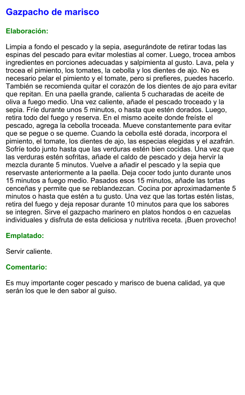 Gazpacho de marisco  Elaboración:  Limpia a fondo el pescado y la sepia, asegurándote de retirar todas las espinas del pescado para evitar molestias al comer. Luego, trocea ambos ingredientes en porciones adecuadas y salpimienta al gusto. Lava, pela y trocea el pimiento, los tomates, la cebolla y los dientes de ajo. No es necesario pelar el pimiento y el tomate, pero si prefieres, puedes hacerlo. También se recomienda quitar el corazón de los dientes de ajo para evitar que repitan. En una paella grande, calienta 5 cucharadas de aceite de oliva a fuego medio. Una vez caliente, añade el pescado troceado y la sepia. Fríe durante unos 5 minutos, o hasta que estén dorados. Luego, retira todo del fuego y reserva. En el mismo aceite donde freíste el pescado, agrega la cebolla troceada. Mueve constantemente para evitar que se pegue o se queme. Cuando la cebolla esté dorada, incorpora el pimiento, el tomate, los dientes de ajo, las especias elegidas y el azafrán. Sofríe todo junto hasta que las verduras estén bien cocidas. Una vez que las verduras estén sofritas, añade el caldo de pescado y deja hervir la mezcla durante 5 minutos. Vuelve a añadir el pescado y la sepia que reservaste anteriormente a la paella. Deja cocer todo junto durante unos 15 minutos a fuego medio. Pasados esos 15 minutos, añade las tortas cenceñas y permite que se reblandezcan. Cocina por aproximadamente 5 minutos o hasta que estén a tu gusto. Una vez que las tortas estén listas, retira del fuego y deja reposar durante 10 minutos para que los sabores se integren. Sirve el gazpacho marinero en platos hondos o en cazuelas individuales y disfruta de esta deliciosa y nutritiva receta. ¡Buen provecho!  Emplatado:  Servir caliente.   Comentario:  Es muy importante coger pescado y marisco de buena calidad, ya que serán los que le den sabor al guiso.