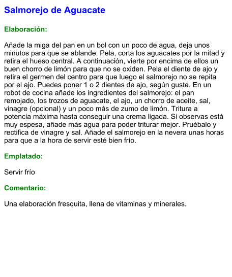 Salmorejo de Aguacate  Elaboración:  Añade la miga del pan en un bol con un poco de agua, deja unos minutos para que se ablande. Pela, corta los aguacates por la mitad y retira el hueso central. A continuación, vierte por encima de ellos un buen chorro de limón para que no se oxiden. Pela el diente de ajo y retira el germen del centro para que luego el salmorejo no se repita por el ajo. Puedes poner 1 o 2 dientes de ajo, según guste. En un robot de cocina añade los ingredientes del salmorejo: el pan remojado, los trozos de aguacate, el ajo, un chorro de aceite, sal, vinagre (opcional) y un poco más de zumo de limón. Tritura a potencia máxima hasta conseguir una crema ligada. Si observas está muy espesa, añade más agua para poder triturar mejor. Pruébalo y rectifica de vinagre y sal. Añade el salmorejo en la nevera unas horas para que a la hora de servir esté bien frío.  Emplatado:  Servir frío  Comentario:  Una elaboración fresquita, llena de vitaminas y minerales.