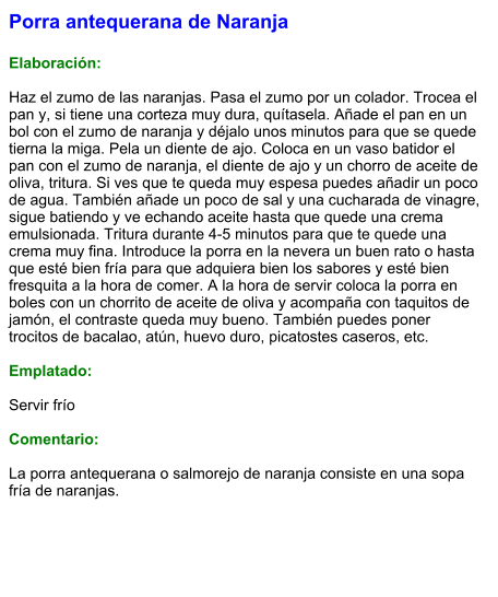Porra antequerana de Naranja  Elaboración:  Haz el zumo de las naranjas. Pasa el zumo por un colador. Trocea el pan y, si tiene una corteza muy dura, quítasela. Añade el pan en un bol con el zumo de naranja y déjalo unos minutos para que se quede tierna la miga. Pela un diente de ajo. Coloca en un vaso batidor el pan con el zumo de naranja, el diente de ajo y un chorro de aceite de oliva, tritura. Si ves que te queda muy espesa puedes añadir un poco de agua. También añade un poco de sal y una cucharada de vinagre, sigue batiendo y ve echando aceite hasta que quede una crema emulsionada. Tritura durante 4-5 minutos para que te quede una crema muy fina. Introduce la porra en la nevera un buen rato o hasta que esté bien fría para que adquiera bien los sabores y esté bien fresquita a la hora de comer. A la hora de servir coloca la porra en boles con un chorrito de aceite de oliva y acompaña con taquitos de jamón, el contraste queda muy bueno. También puedes poner trocitos de bacalao, atún, huevo duro, picatostes caseros, etc.   Emplatado:  Servir frío  Comentario:  La porra antequerana o salmorejo de naranja consiste en una sopa fría de naranjas.