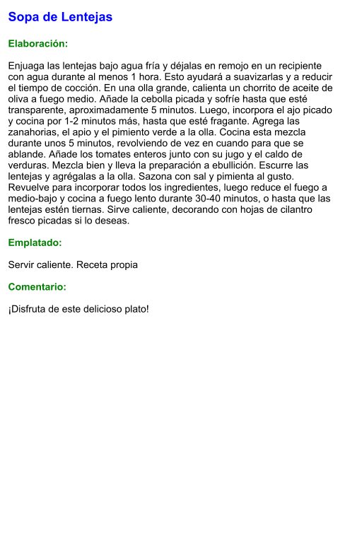 Sopa de Lentejas  Elaboración:  Enjuaga las lentejas bajo agua fría y déjalas en remojo en un recipiente con agua durante al menos 1 hora. Esto ayudará a suavizarlas y a reducir el tiempo de cocción. En una olla grande, calienta un chorrito de aceite de oliva a fuego medio. Añade la cebolla picada y sofríe hasta que esté transparente, aproximadamente 5 minutos. Luego, incorpora el ajo picado y cocina por 1-2 minutos más, hasta que esté fragante. Agrega las zanahorias, el apio y el pimiento verde a la olla. Cocina esta mezcla durante unos 5 minutos, revolviendo de vez en cuando para que se ablande. Añade los tomates enteros junto con su jugo y el caldo de verduras. Mezcla bien y lleva la preparación a ebullición. Escurre las lentejas y agrégalas a la olla. Sazona con sal y pimienta al gusto. Revuelve para incorporar todos los ingredientes, luego reduce el fuego a medio-bajo y cocina a fuego lento durante 30-40 minutos, o hasta que las lentejas estén tiernas. Sirve caliente, decorando con hojas de cilantro fresco picadas si lo deseas.  Emplatado:  Servir caliente. Receta propia  Comentario:  ¡Disfruta de este delicioso plato!