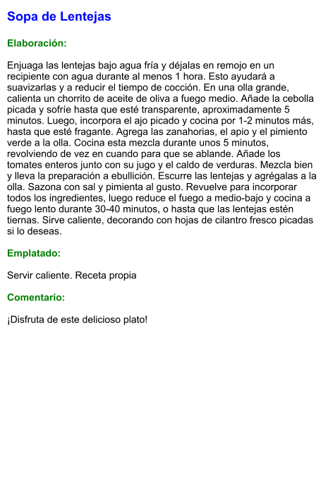 Sopa de Lentejas  Elaboración:  Enjuaga las lentejas bajo agua fría y déjalas en remojo en un recipiente con agua durante al menos 1 hora. Esto ayudará a suavizarlas y a reducir el tiempo de cocción. En una olla grande, calienta un chorrito de aceite de oliva a fuego medio. Añade la cebolla picada y sofríe hasta que esté transparente, aproximadamente 5 minutos. Luego, incorpora el ajo picado y cocina por 1-2 minutos más, hasta que esté fragante. Agrega las zanahorias, el apio y el pimiento verde a la olla. Cocina esta mezcla durante unos 5 minutos, revolviendo de vez en cuando para que se ablande. Añade los tomates enteros junto con su jugo y el caldo de verduras. Mezcla bien y lleva la preparación a ebullición. Escurre las lentejas y agrégalas a la olla. Sazona con sal y pimienta al gusto. Revuelve para incorporar todos los ingredientes, luego reduce el fuego a medio-bajo y cocina a fuego lento durante 30-40 minutos, o hasta que las lentejas estén tiernas. Sirve caliente, decorando con hojas de cilantro fresco picadas si lo deseas.  Emplatado:  Servir caliente. Receta propia  Comentario:  ¡Disfruta de este delicioso plato!