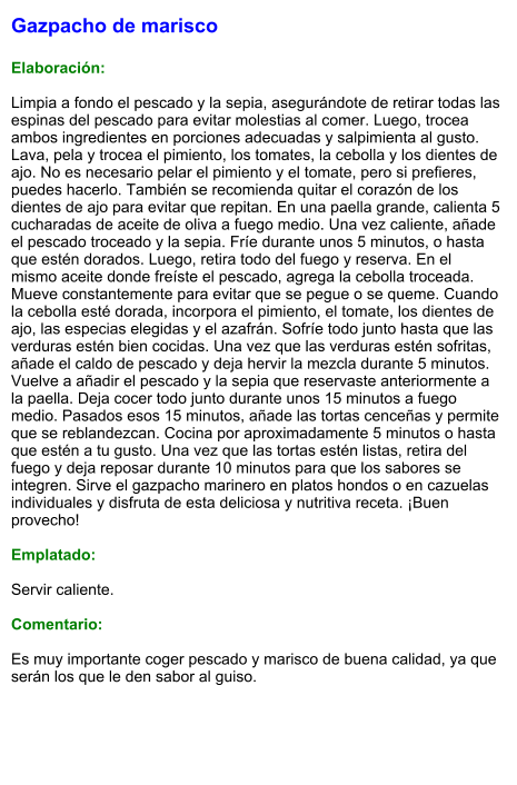 Gazpacho de marisco  Elaboración:  Limpia a fondo el pescado y la sepia, asegurándote de retirar todas las espinas del pescado para evitar molestias al comer. Luego, trocea ambos ingredientes en porciones adecuadas y salpimienta al gusto. Lava, pela y trocea el pimiento, los tomates, la cebolla y los dientes de ajo. No es necesario pelar el pimiento y el tomate, pero si prefieres, puedes hacerlo. También se recomienda quitar el corazón de los dientes de ajo para evitar que repitan. En una paella grande, calienta 5 cucharadas de aceite de oliva a fuego medio. Una vez caliente, añade el pescado troceado y la sepia. Fríe durante unos 5 minutos, o hasta que estén dorados. Luego, retira todo del fuego y reserva. En el mismo aceite donde freíste el pescado, agrega la cebolla troceada. Mueve constantemente para evitar que se pegue o se queme. Cuando la cebolla esté dorada, incorpora el pimiento, el tomate, los dientes de ajo, las especias elegidas y el azafrán. Sofríe todo junto hasta que las verduras estén bien cocidas. Una vez que las verduras estén sofritas, añade el caldo de pescado y deja hervir la mezcla durante 5 minutos. Vuelve a añadir el pescado y la sepia que reservaste anteriormente a la paella. Deja cocer todo junto durante unos 15 minutos a fuego medio. Pasados esos 15 minutos, añade las tortas cenceñas y permite que se reblandezcan. Cocina por aproximadamente 5 minutos o hasta que estén a tu gusto. Una vez que las tortas estén listas, retira del fuego y deja reposar durante 10 minutos para que los sabores se integren. Sirve el gazpacho marinero en platos hondos o en cazuelas individuales y disfruta de esta deliciosa y nutritiva receta. ¡Buen provecho!  Emplatado:  Servir caliente.   Comentario:  Es muy importante coger pescado y marisco de buena calidad, ya que serán los que le den sabor al guiso.
