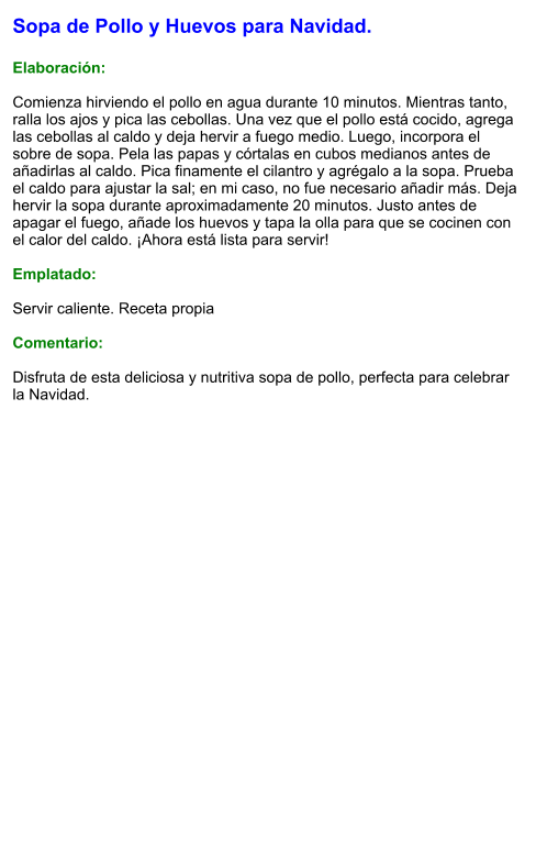 Sopa de Pollo y Huevos para Navidad.  Elaboración:  Comienza hirviendo el pollo en agua durante 10 minutos. Mientras tanto, ralla los ajos y pica las cebollas. Una vez que el pollo está cocido, agrega las cebollas al caldo y deja hervir a fuego medio. Luego, incorpora el sobre de sopa. Pela las papas y córtalas en cubos medianos antes de añadirlas al caldo. Pica finamente el cilantro y agrégalo a la sopa. Prueba el caldo para ajustar la sal; en mi caso, no fue necesario añadir más. Deja hervir la sopa durante aproximadamente 20 minutos. Justo antes de apagar el fuego, añade los huevos y tapa la olla para que se cocinen con el calor del caldo. ¡Ahora está lista para servir!   Emplatado:  Servir caliente. Receta propia  Comentario:  Disfruta de esta deliciosa y nutritiva sopa de pollo, perfecta para celebrar la Navidad.