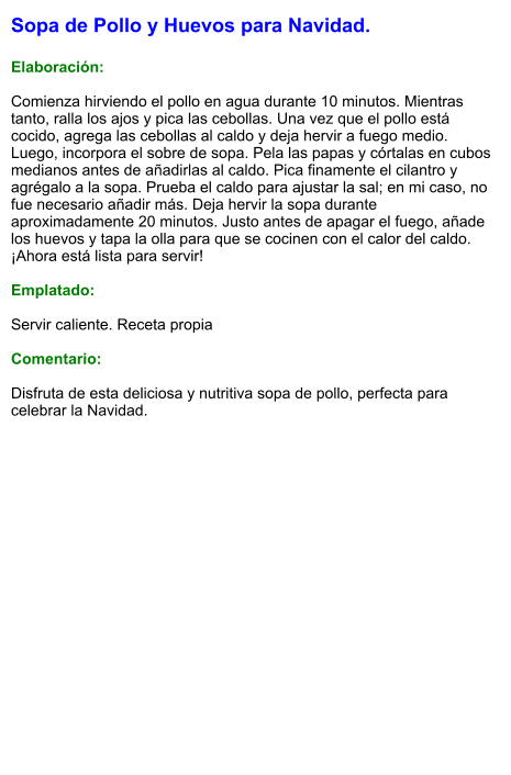 Sopa de Pollo y Huevos para Navidad.  Elaboración:  Comienza hirviendo el pollo en agua durante 10 minutos. Mientras tanto, ralla los ajos y pica las cebollas. Una vez que el pollo está cocido, agrega las cebollas al caldo y deja hervir a fuego medio. Luego, incorpora el sobre de sopa. Pela las papas y córtalas en cubos medianos antes de añadirlas al caldo. Pica finamente el cilantro y agrégalo a la sopa. Prueba el caldo para ajustar la sal; en mi caso, no fue necesario añadir más. Deja hervir la sopa durante aproximadamente 20 minutos. Justo antes de apagar el fuego, añade los huevos y tapa la olla para que se cocinen con el calor del caldo. ¡Ahora está lista para servir!   Emplatado:  Servir caliente. Receta propia  Comentario:  Disfruta de esta deliciosa y nutritiva sopa de pollo, perfecta para celebrar la Navidad.