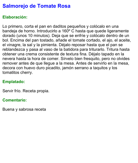 Salmorejo de Tomate Rosa  Elaboración:  Lo primero, corta el pan en daditos pequeños y colócalo en una bandeja de horno. Introducirlo a 160º C hasta que quede ligeramente dorado (unos 10 minutos). Deja que se enfríe y colócalo dentro de un bol. Encima del pan tostado, añade el tomate cortado, el ajo, el aceite, el vinagre, la sal y la pimienta. Déjalo reposar hasta que el pan se reblandezca y pasa al vaso de la batidora para triturarlo. Tritura hasta obtener una crema consistente de textura fina. Déjalo tapado en la nevera hasta la hora de comer. Sírvelo bien fresquito, pero no olvides remover antes de que llegue a la mesa. Antes de servirlo en la mesa, decora con huevo duro picadito, jamón serrano a taquitos y los tomatitos cherry.  Emplatado:  Servir frío. Receta propia.  Comentario:  Buena y sabrosa receta