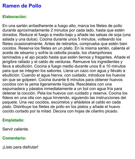 Ramen de Pollo  Elaboración:  En una sartén antiadherente a fuego alto, marca los filetes de pollo durante aproximadamente 2 minutos por cada lado, hasta que estén dorados. Reduce el fuego a medio-bajo y añade las salsas de soja (una salada y una dulce). Cocina durante unos 5 minutos, volteando los filetes ocasionalmente. Antes de retirarlos, comprueba que estén bien cocidos. Reserva los filetes en un plato. En la misma sartén, calienta el aceite de sésamo y sofríe la cebolla picada, los champiñones laminados y el ajo picado hasta que estén tiernos y fragantes. Añade el jengibre rallado y el caldo de verduras. Remueve los ingredientes y lleva a ebullición. Cocina a fuego medio durante unos 8 a 10 minutos para que se integren los sabores. Llena un cazo con agua y llévalo a ebullición. Cuando el agua hierva, con cuidado, introduce los huevos sin que se golpeen. Cocina durante 6 minutos para obtener huevos cocidos con la yema ligeramente líquida. Rescátalos con una espumadera y pásalos inmediatamente a un bol con agua fría para detener la cocción. Pela los huevos con cuidado y reserva. Cocina los fideos en una olla con agua hirviendo, siguiendo las instrucciones del paquete. Una vez cocidos, escúrrelos y añádelos al caldo en cada plato. Distribuye los filetes de pollo en los platos y añade el huevo cocido cortado por la mitad. Decora con hojas de cilantro picado.  Emplatado:  Servir caliente.   Comentario:  ¡Listo para disfrutar!