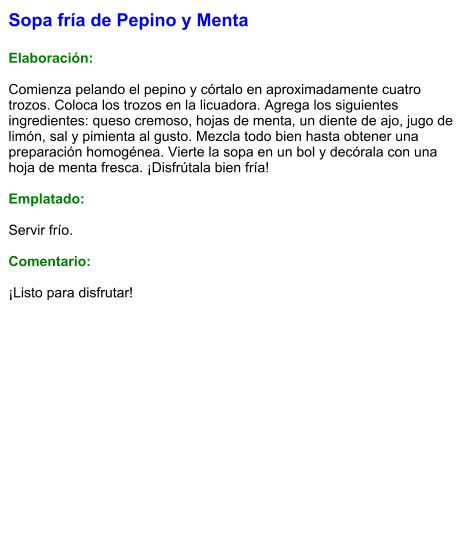 Sopa fría de Pepino y Menta  Elaboración:  Comienza pelando el pepino y córtalo en aproximadamente cuatro trozos. Coloca los trozos en la licuadora. Agrega los siguientes ingredientes: queso cremoso, hojas de menta, un diente de ajo, jugo de limón, sal y pimienta al gusto. Mezcla todo bien hasta obtener una preparación homogénea. Vierte la sopa en un bol y decórala con una hoja de menta fresca. ¡Disfrútala bien fría!  Emplatado:  Servir frío.   Comentario:  ¡Listo para disfrutar!
