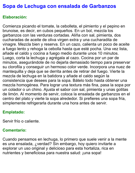 Sopa de Lechuga con ensalada de Garbanzos  Elaboración:  Comienza picando el tomate, la cebolleta, el pimiento y el pepino en brunoise, es decir, en cubos pequeños. En un bol, mezcla los garbanzos con las verduras cortadas. Aliña con sal, pimienta, dos cucharadas de aceite de oliva virgen extra y una cucharadita de vinagre. Mezcla bien y reserva. En un cazo, calienta un poco de aceite a fuego lento y rehoga la cebolla hasta que esté pocha. Una vez lista, añade el caldo y cocina a fuego medio durante unos 10 minutos. Luego, corta la lechuga y agrégala al cazo. Cocina por un par de minutos, asegurándote de no dejarla demasiado tiempo para preservar su clorofila y conseguir un hermoso color verde. Incorpora una nuez de mantequilla y deja que se derrita antes de retirar del fuego. Vierte la mezcla de lechuga en la batidora y añade el caldo según la consistencia que desees para la sopa. Bátelo todo hasta obtener una mezcla homogénea. Para lograr una textura más fina, pasa la sopa por un colador o un chino. Ajusta el sabor con sal, pimienta y unas gotitas de limón. Al momento de servir, coloca la ensalada de garbanzos en el centro del plato y vierte la sopa alrededor. Si prefieres una sopa fría, simplemente refrigerarla durante una hora antes de servir.  Emplatado:  Servir frío o caliente.   Comentario:  Cuando pensamos en lechuga, lo primero que suele venir a la mente es una ensalada, ¿verdad? Sin embargo, hoy quiero invitarte a explorar un uso original y delicioso para esta hortaliza, rica en nutrientes y beneficiosa para nuestra salud: ¡una sopa!
