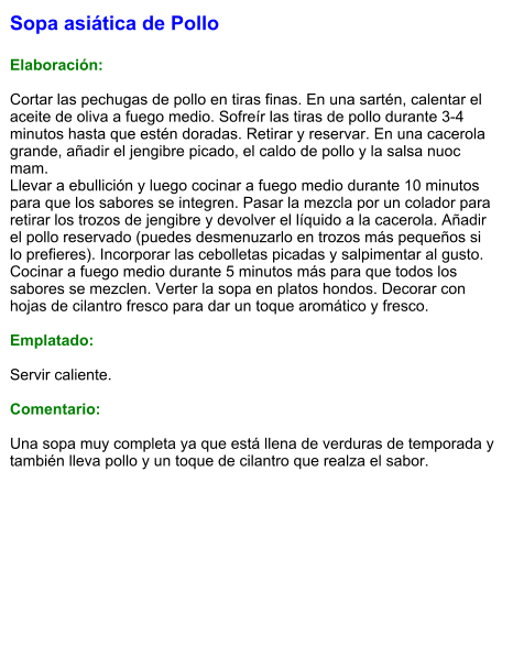 Sopa asiática de Pollo  Elaboración:  Cortar las pechugas de pollo en tiras finas. En una sartén, calentar el aceite de oliva a fuego medio. Sofreír las tiras de pollo durante 3-4 minutos hasta que estén doradas. Retirar y reservar. En una cacerola grande, añadir el jengibre picado, el caldo de pollo y la salsa nuoc mam. Llevar a ebullición y luego cocinar a fuego medio durante 10 minutos para que los sabores se integren. Pasar la mezcla por un colador para retirar los trozos de jengibre y devolver el líquido a la cacerola. Añadir el pollo reservado (puedes desmenuzarlo en trozos más pequeños si lo prefieres). Incorporar las cebolletas picadas y salpimentar al gusto. Cocinar a fuego medio durante 5 minutos más para que todos los sabores se mezclen. Verter la sopa en platos hondos. Decorar con hojas de cilantro fresco para dar un toque aromático y fresco.  Emplatado:  Servir caliente.   Comentario:  Una sopa muy completa ya que está llena de verduras de temporada y también lleva pollo y un toque de cilantro que realza el sabor.